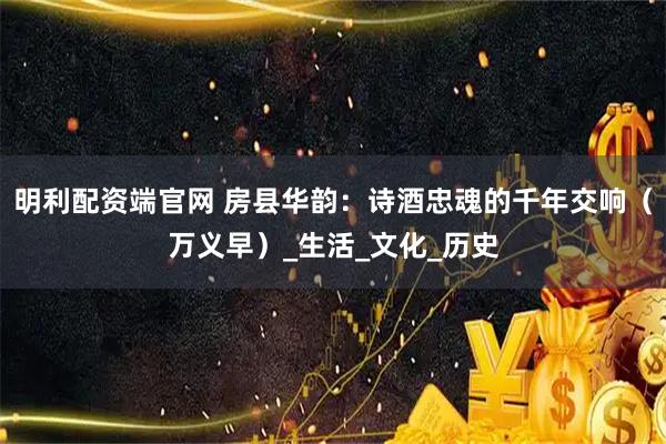 明利配资端官网 房县华韵：诗酒忠魂的千年交响（万义早）_生活_文化_历史