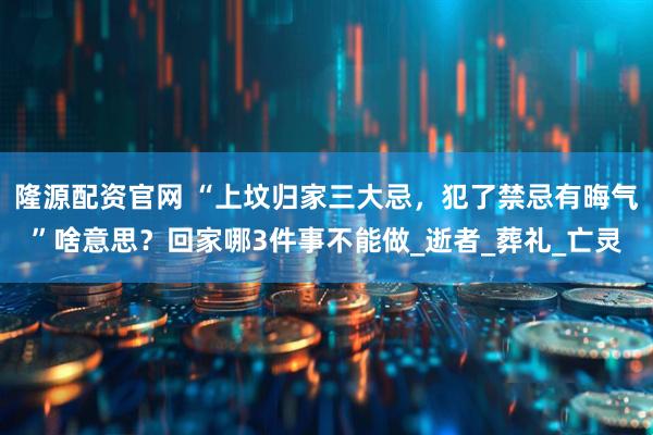 隆源配资官网 “上坟归家三大忌，犯了禁忌有晦气”啥意思？回家哪3件事不能做_逝者_葬礼_亡灵