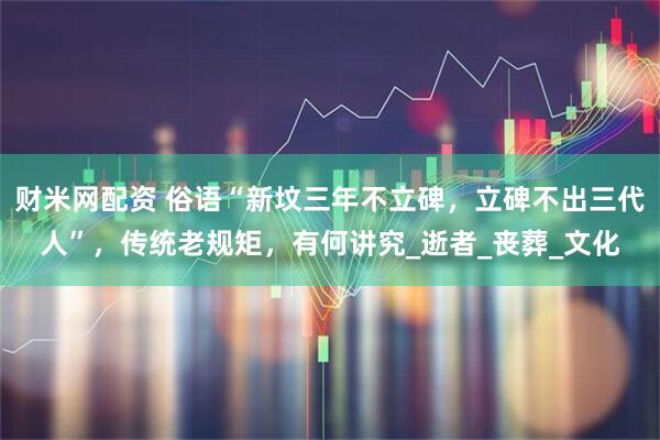 财米网配资 俗语“新坟三年不立碑，立碑不出三代人”，传统老规矩，有何讲究_逝者_丧葬_文化
