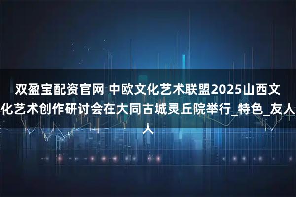 双盈宝配资官网 中欧文化艺术联盟2025山西文化艺术创作研讨会在大同古城灵丘院举行_特色_友人