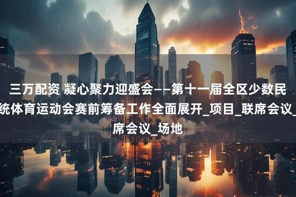 三万配资 凝心聚力迎盛会——第十一届全区少数民族传统体育运动会赛前筹备工作全面展开_项目_联席会议_场地