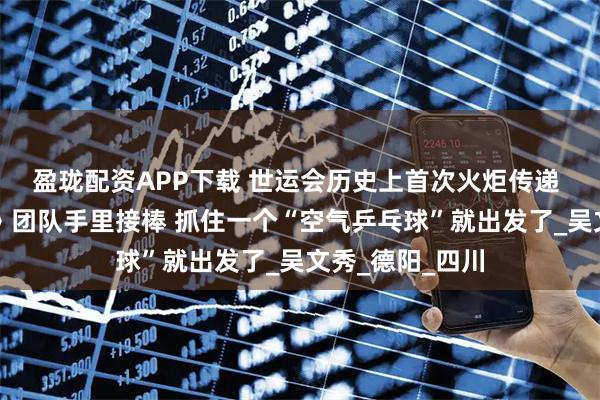 盈珑配资APP下载 世运会历史上首次火炬传递 马龙从《哪吒》团队手里接棒 抓住一个“空气乒乓球”就出发了_吴文秀_德阳_四川