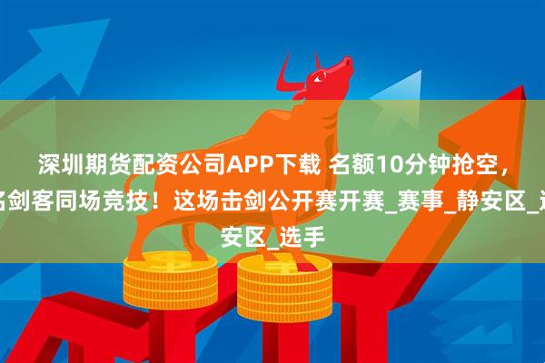 深圳期货配资公司APP下载 名额10分钟抢空，千名剑客同场竞技！这场击剑公开赛开赛_赛事_静安区_选手