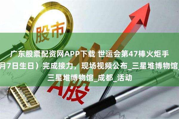 广东股票配资网APP下载 世运会第47棒火炬手，成龙（4月7日生日）完成接力，现场视频公布_三星堆博物馆_成都_活动