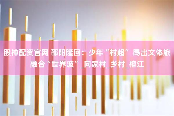 股神配资官网 邵阳隆回：少年“村超” 踢出文体旅融合“世界波”_向家村_乡村_榕江