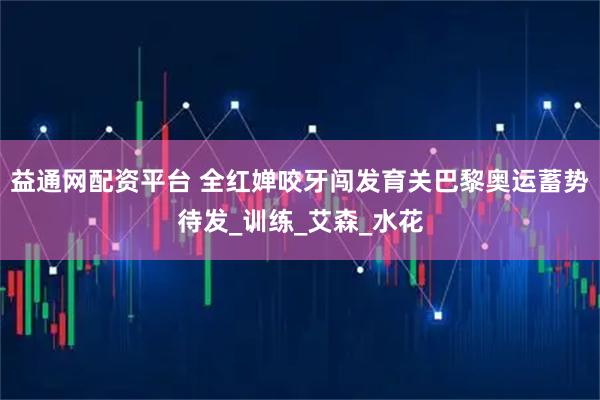 益通网配资平台 全红婵咬牙闯发育关巴黎奥运蓄势待发_训练_艾森_水花