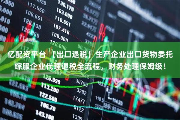 亿配资平台 【出口退税】生产企业出口货物委托综服企业代理退税全流程，财务处理保姆级！