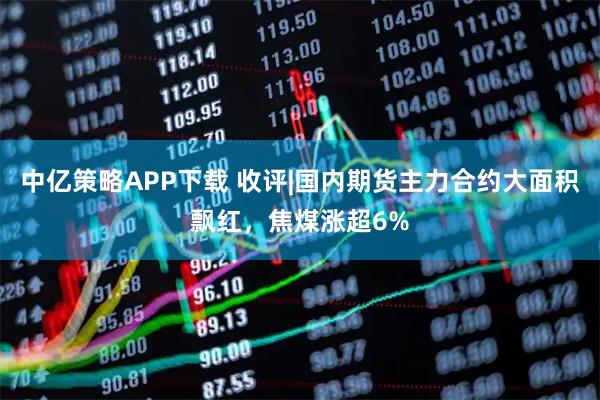 中亿策略APP下载 收评|国内期货主力合约大面积飘红，焦煤涨超6%
