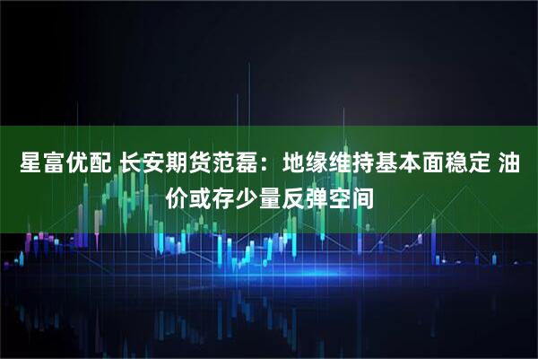 星富优配 长安期货范磊：地缘维持基本面稳定 油价或存少量反弹空间