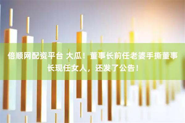 倍顺网配资平台 大瓜！董事长前任老婆手撕董事长现任女人，还发了公告！