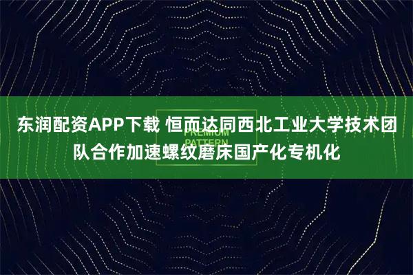 东润配资APP下载 恒而达同西北工业大学技术团队合作加速螺纹磨床国产化专机化
