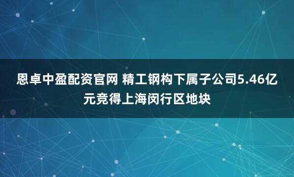 恩卓中盈配资官网 精工钢构下属子公司5.46亿元竞得上海闵行区地块