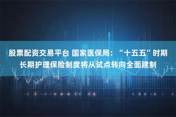 股票配资交易平台 国家医保局：“十五五”时期长期护理保险制度将从试点转向全面建制