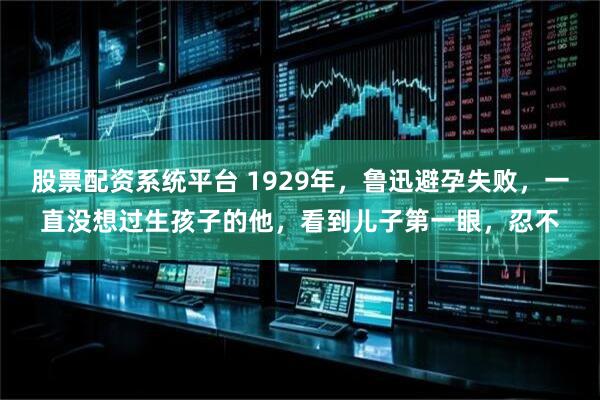 股票配资系统平台 1929年，鲁迅避孕失败，一直没想过生孩子的他，看到儿子第一眼，忍不